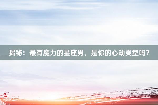 揭秘：最有魔力的星座男，是你的心动类型吗？