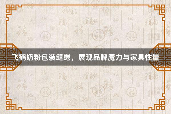 飞鹤奶粉包装缱绻，展现品牌魔力与家具性量